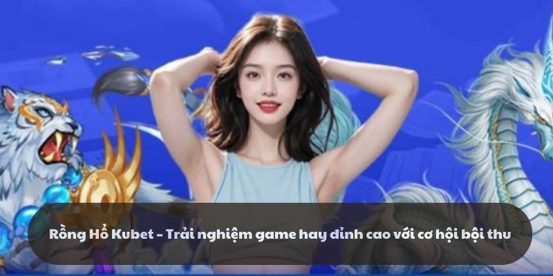 Rồng Hổ Kubet - Trải nghiệm game hay đỉnh cao cơ hội bội thu